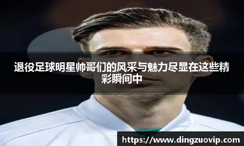 退役足球明星帅哥们的风采与魅力尽显在这些精彩瞬间中