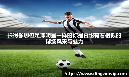 长得像哪位足球明星一样的你是否也有着相似的球场风采与魅力